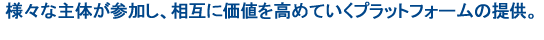 様々な主体が参加し、相互に価値を高めていくプラットフォームの提供。