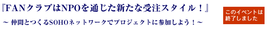 『FANクラブはNPOを通じた新たな受注スタイル！』
“仲間とつくるSOHOネットワークでプロジェクトに参加しよう！”