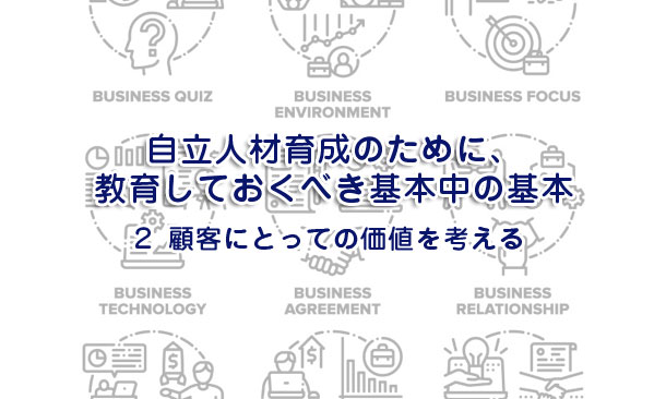 自立人材育成のために、教育しておくべき基本中の基本２～顧客にとっての価値を考える